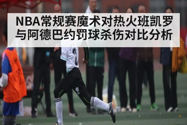 NBA常规赛魔术对热火班凯罗与阿德巴约罚球杀伤对比分析 - kaiyun