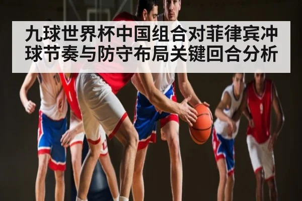 九球世界杯中国组合对菲律宾冲球节奏与防守布局关键回合分析 - kaiyun